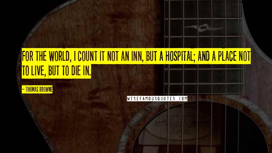Thomas Browne Quotes: For the world, I count it not an inn, but a hospital; and a place not to live, but to die in.