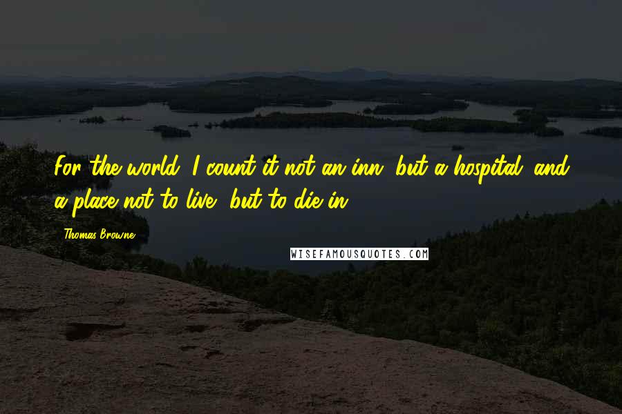 Thomas Browne Quotes: For the world, I count it not an inn, but a hospital; and a place not to live, but to die in.