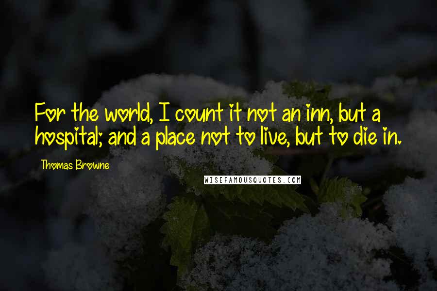 Thomas Browne Quotes: For the world, I count it not an inn, but a hospital; and a place not to live, but to die in.