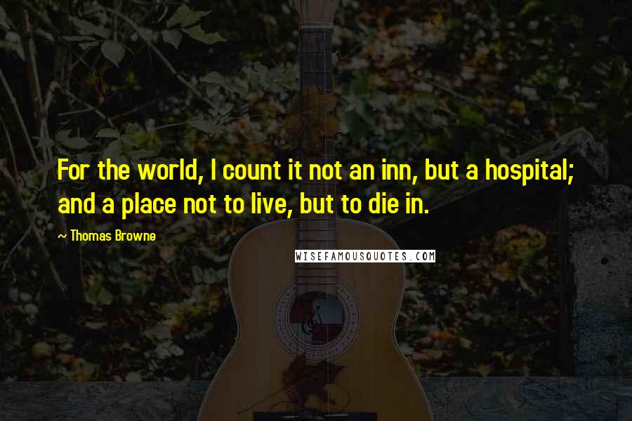 Thomas Browne Quotes: For the world, I count it not an inn, but a hospital; and a place not to live, but to die in.