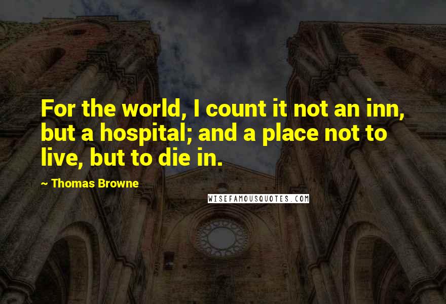 Thomas Browne Quotes: For the world, I count it not an inn, but a hospital; and a place not to live, but to die in.