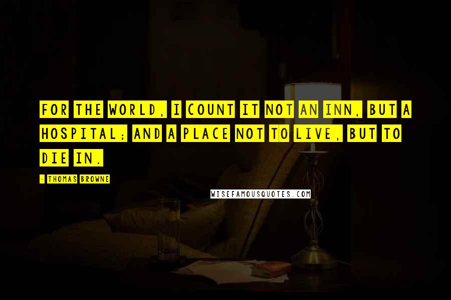 Thomas Browne Quotes: For the world, I count it not an inn, but a hospital; and a place not to live, but to die in.