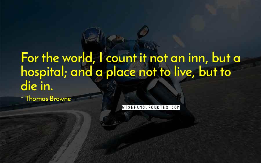 Thomas Browne Quotes: For the world, I count it not an inn, but a hospital; and a place not to live, but to die in.