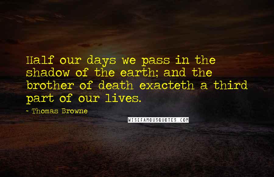 Thomas Browne Quotes: Half our days we pass in the shadow of the earth; and the brother of death exacteth a third part of our lives.