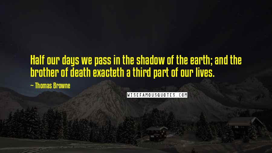 Thomas Browne Quotes: Half our days we pass in the shadow of the earth; and the brother of death exacteth a third part of our lives.