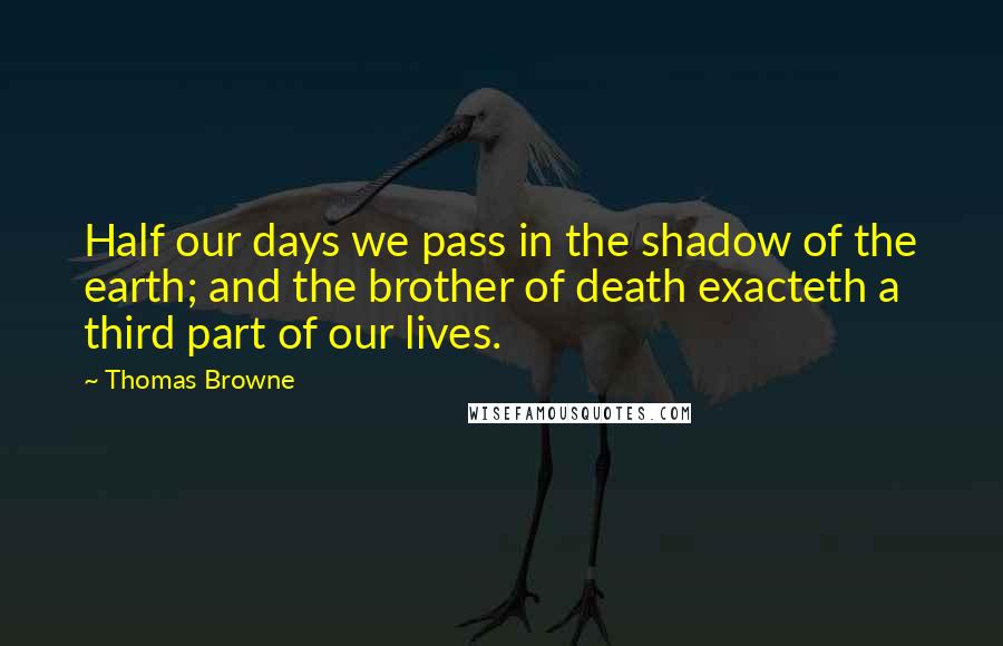 Thomas Browne Quotes: Half our days we pass in the shadow of the earth; and the brother of death exacteth a third part of our lives.