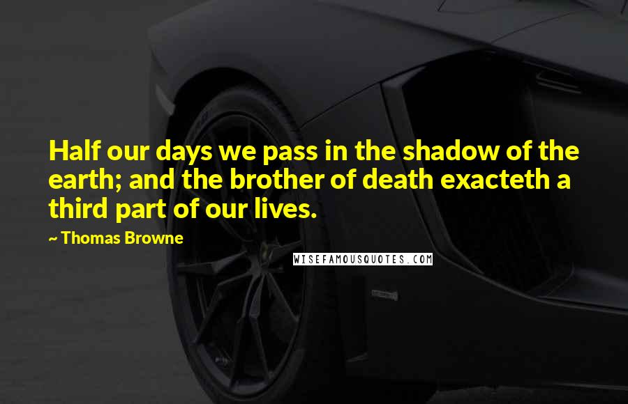 Thomas Browne Quotes: Half our days we pass in the shadow of the earth; and the brother of death exacteth a third part of our lives.