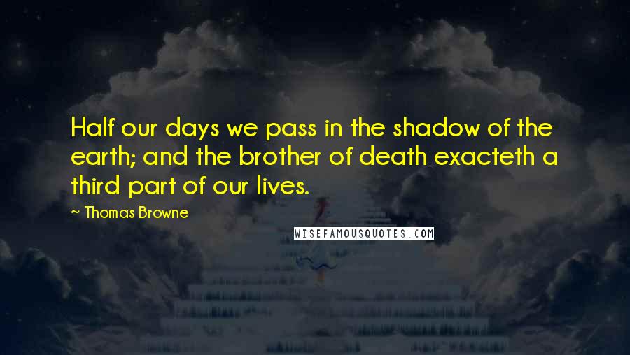 Thomas Browne Quotes: Half our days we pass in the shadow of the earth; and the brother of death exacteth a third part of our lives.