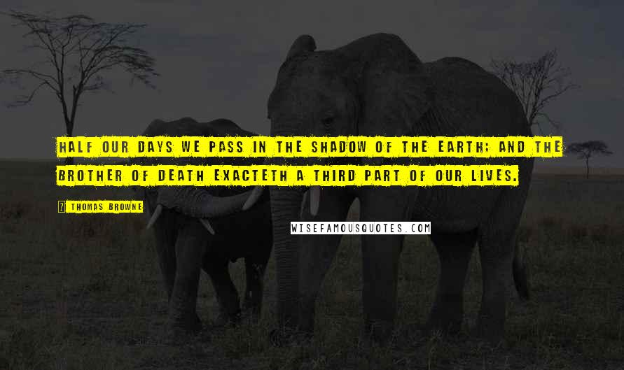 Thomas Browne Quotes: Half our days we pass in the shadow of the earth; and the brother of death exacteth a third part of our lives.