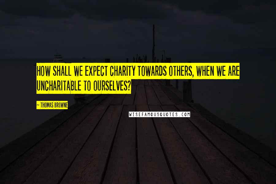 Thomas Browne Quotes: How shall we expect charity towards others, when we are uncharitable to ourselves?