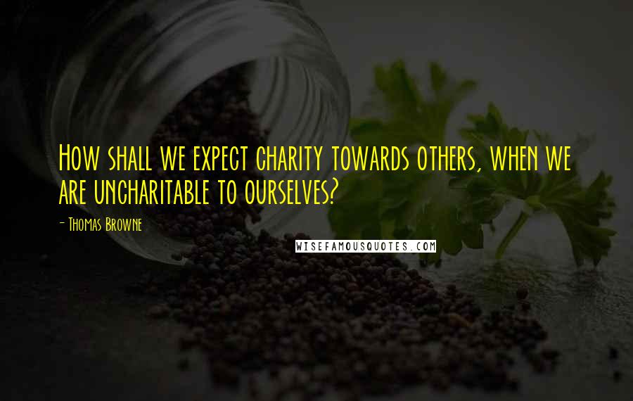 Thomas Browne Quotes: How shall we expect charity towards others, when we are uncharitable to ourselves?