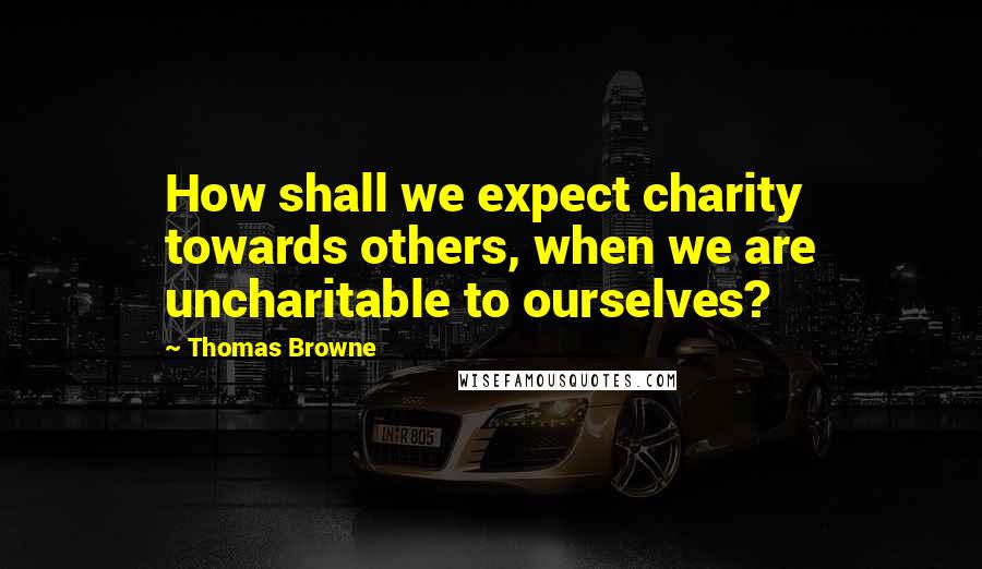 Thomas Browne Quotes: How shall we expect charity towards others, when we are uncharitable to ourselves?