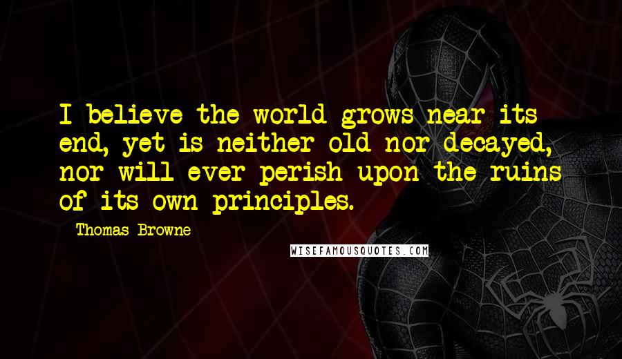 Thomas Browne Quotes: I believe the world grows near its end, yet is neither old nor decayed, nor will ever perish upon the ruins of its own principles.