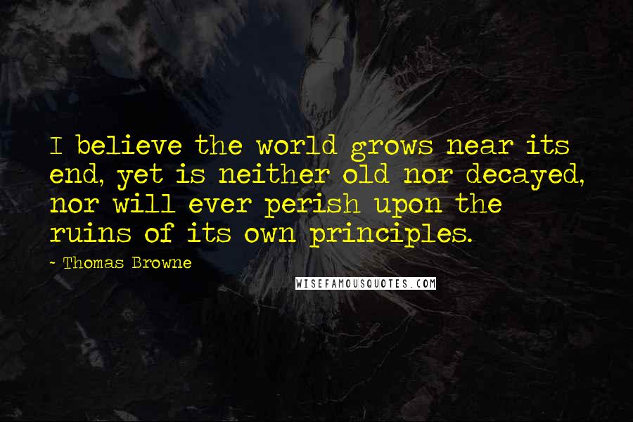 Thomas Browne Quotes: I believe the world grows near its end, yet is neither old nor decayed, nor will ever perish upon the ruins of its own principles.