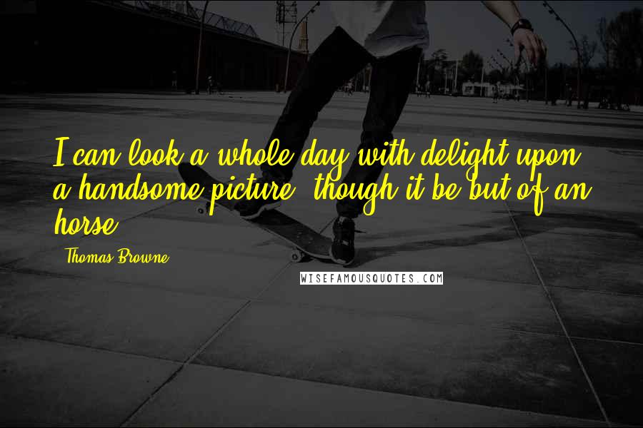 Thomas Browne Quotes: I can look a whole day with delight upon a handsome picture, though it be but of an horse.