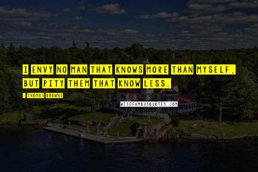 Thomas Browne Quotes: I envy no man that knows more than myself, but pity them that know less.