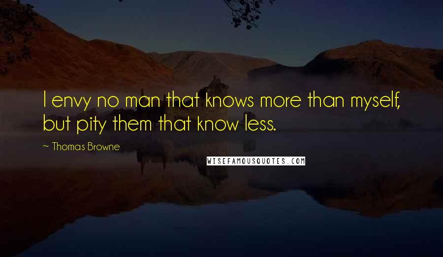 Thomas Browne Quotes: I envy no man that knows more than myself, but pity them that know less.