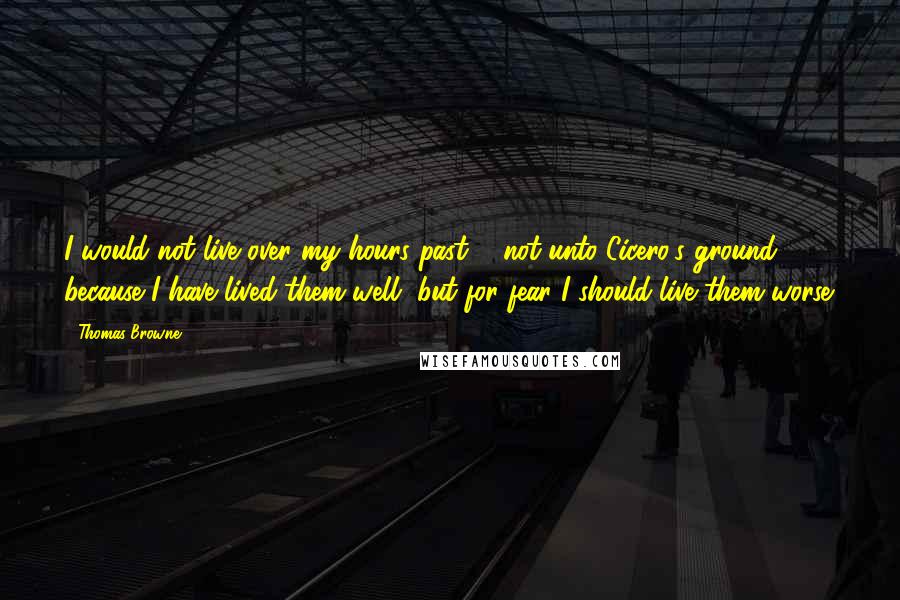 Thomas Browne Quotes: I would not live over my hours past ... not unto Cicero's ground because I have lived them well, but for fear I should live them worse.