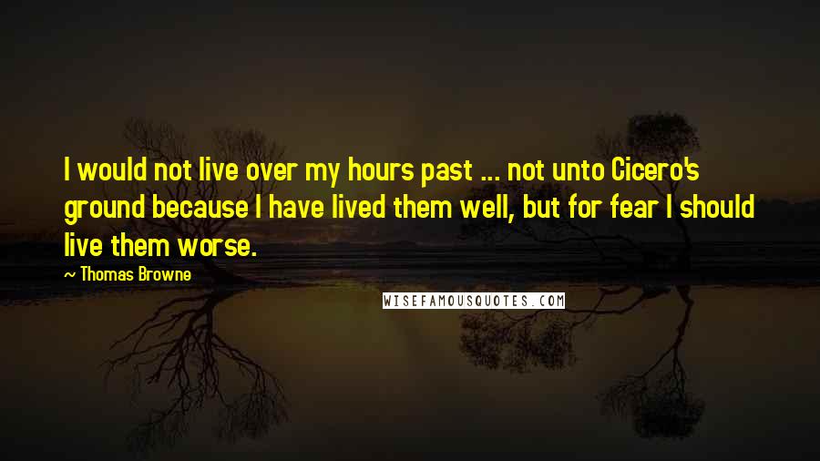 Thomas Browne Quotes: I would not live over my hours past ... not unto Cicero's ground because I have lived them well, but for fear I should live them worse.