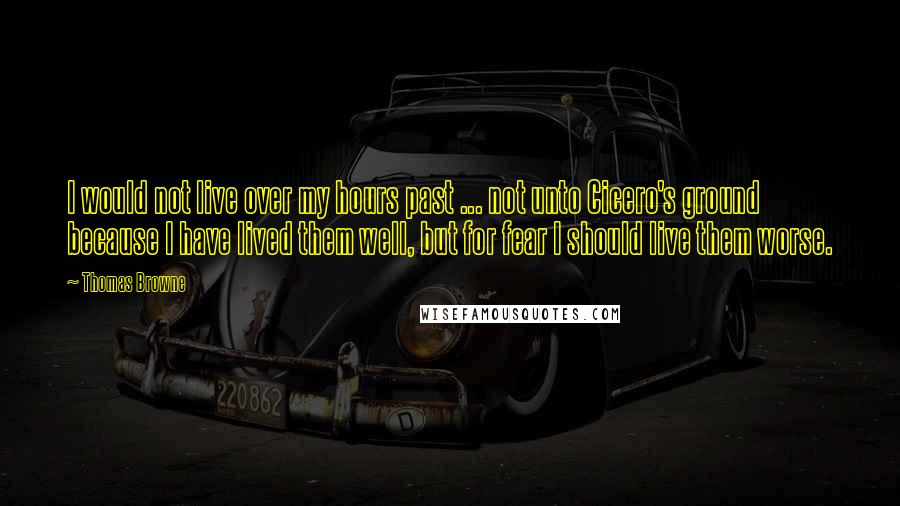 Thomas Browne Quotes: I would not live over my hours past ... not unto Cicero's ground because I have lived them well, but for fear I should live them worse.