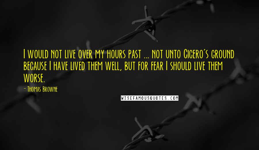 Thomas Browne Quotes: I would not live over my hours past ... not unto Cicero's ground because I have lived them well, but for fear I should live them worse.