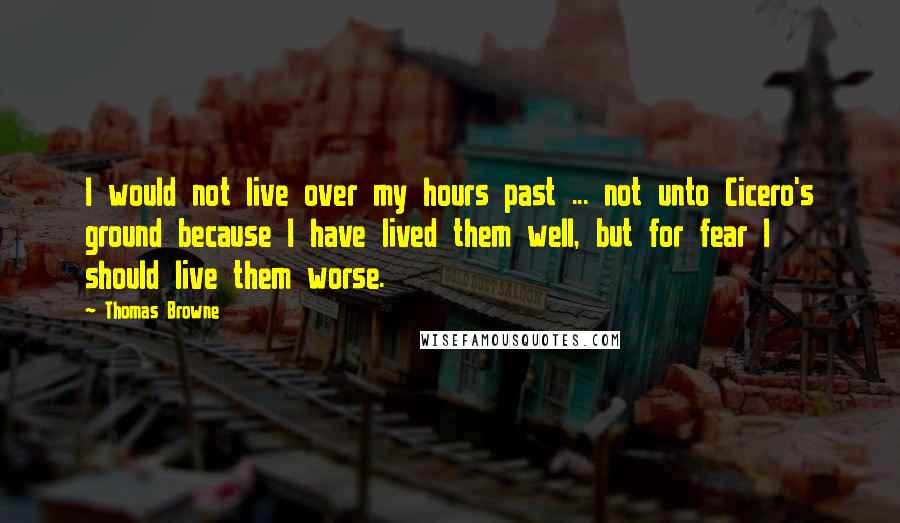 Thomas Browne Quotes: I would not live over my hours past ... not unto Cicero's ground because I have lived them well, but for fear I should live them worse.