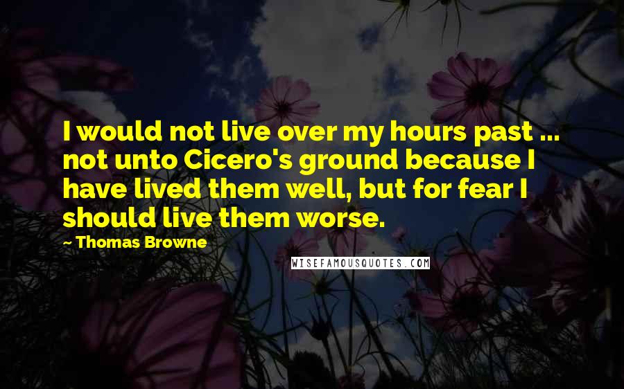 Thomas Browne Quotes: I would not live over my hours past ... not unto Cicero's ground because I have lived them well, but for fear I should live them worse.