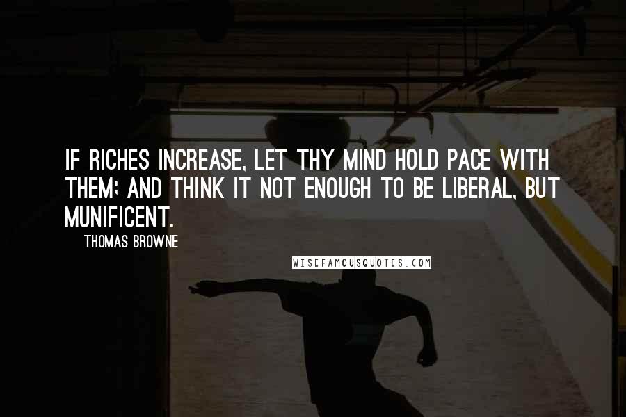 Thomas Browne Quotes: If riches increase, let thy mind hold pace with them; and think it not enough to be liberal, but munificent.
