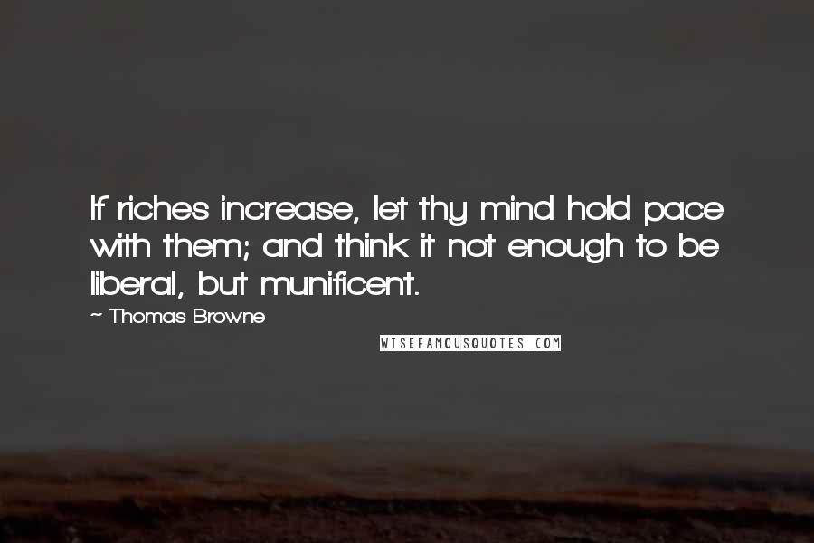 Thomas Browne Quotes: If riches increase, let thy mind hold pace with them; and think it not enough to be liberal, but munificent.