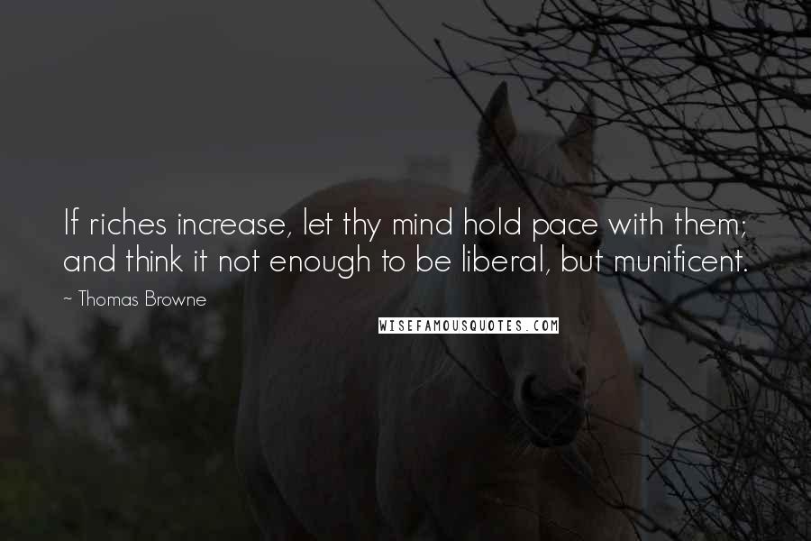 Thomas Browne Quotes: If riches increase, let thy mind hold pace with them; and think it not enough to be liberal, but munificent.