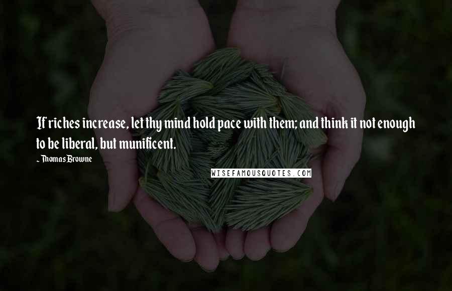 Thomas Browne Quotes: If riches increase, let thy mind hold pace with them; and think it not enough to be liberal, but munificent.