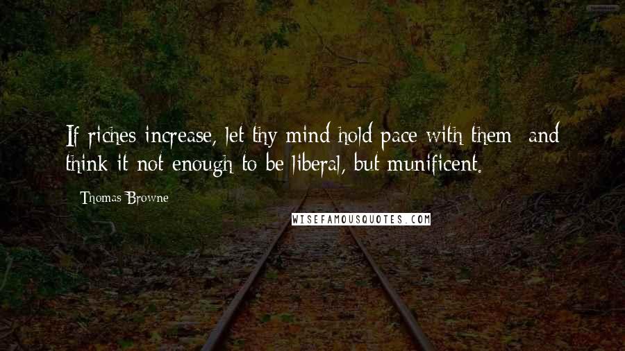 Thomas Browne Quotes: If riches increase, let thy mind hold pace with them; and think it not enough to be liberal, but munificent.