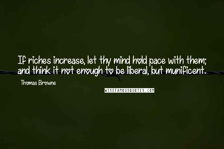 Thomas Browne Quotes: If riches increase, let thy mind hold pace with them; and think it not enough to be liberal, but munificent.