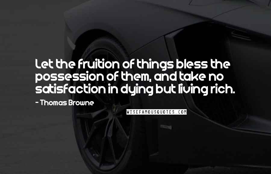 Thomas Browne Quotes: Let the fruition of things bless the possession of them, and take no satisfaction in dying but living rich.