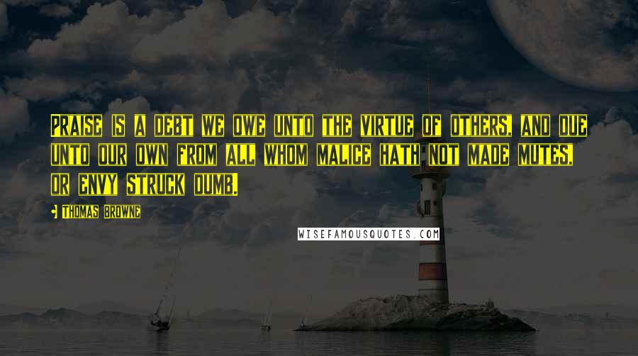 Thomas Browne Quotes: Praise is a debt we owe unto the virtue of others, and due unto our own from all whom malice hath not made mutes, or envy struck dumb.