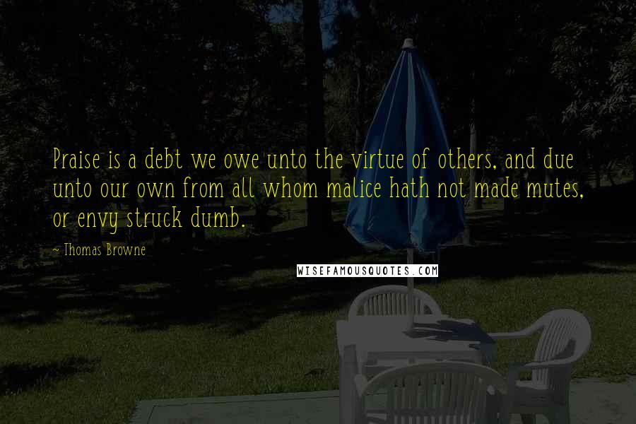 Thomas Browne Quotes: Praise is a debt we owe unto the virtue of others, and due unto our own from all whom malice hath not made mutes, or envy struck dumb.