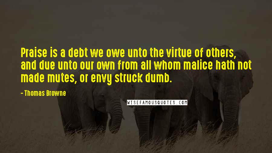 Thomas Browne Quotes: Praise is a debt we owe unto the virtue of others, and due unto our own from all whom malice hath not made mutes, or envy struck dumb.