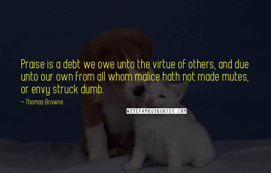 Thomas Browne Quotes: Praise is a debt we owe unto the virtue of others, and due unto our own from all whom malice hath not made mutes, or envy struck dumb.