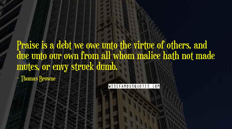 Thomas Browne Quotes: Praise is a debt we owe unto the virtue of others, and due unto our own from all whom malice hath not made mutes, or envy struck dumb.
