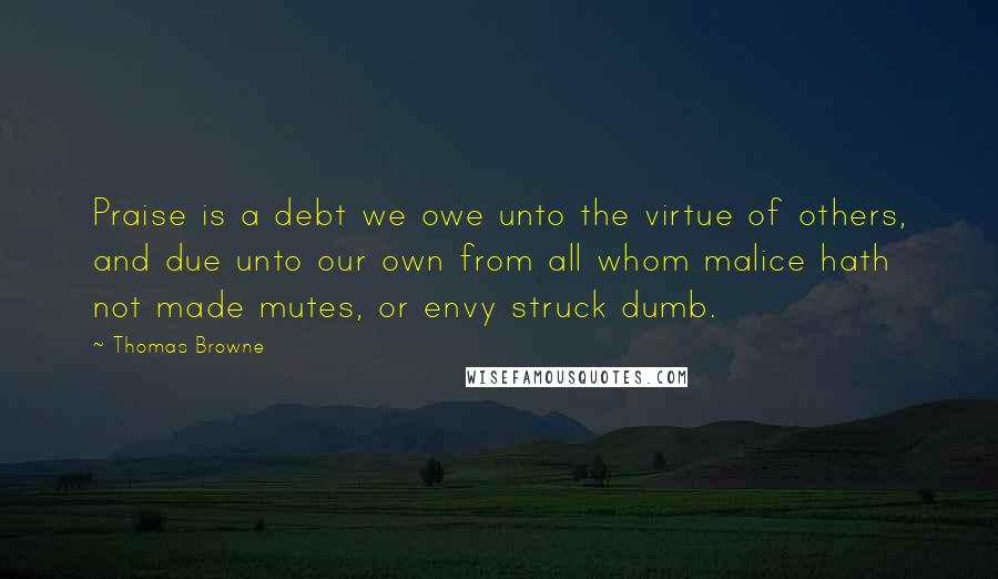 Thomas Browne Quotes: Praise is a debt we owe unto the virtue of others, and due unto our own from all whom malice hath not made mutes, or envy struck dumb.
