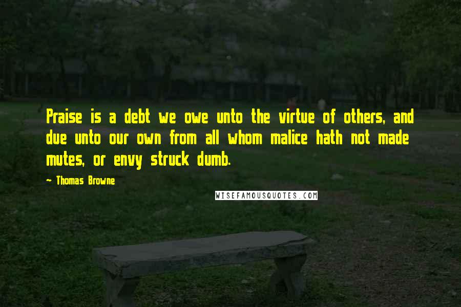 Thomas Browne Quotes: Praise is a debt we owe unto the virtue of others, and due unto our own from all whom malice hath not made mutes, or envy struck dumb.