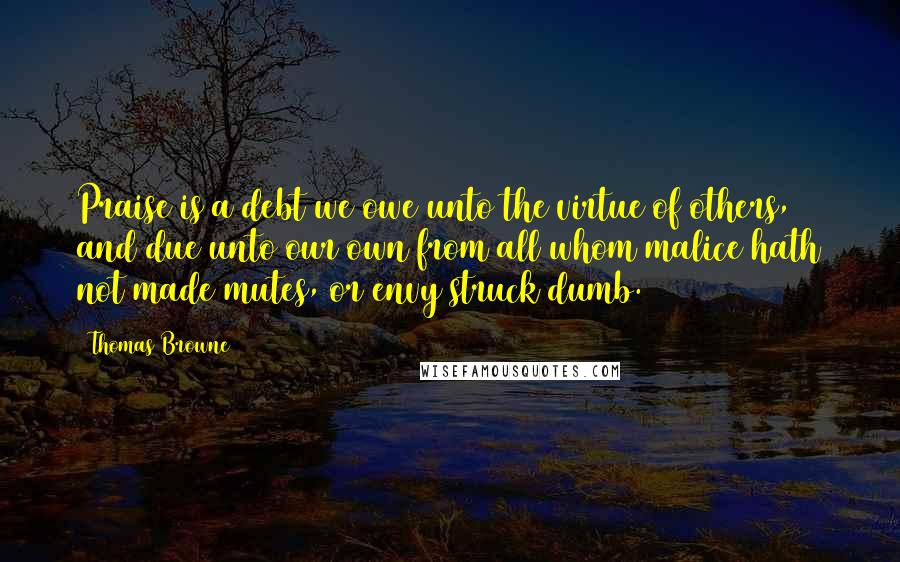 Thomas Browne Quotes: Praise is a debt we owe unto the virtue of others, and due unto our own from all whom malice hath not made mutes, or envy struck dumb.