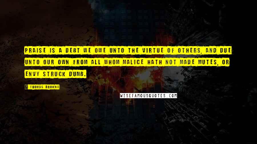 Thomas Browne Quotes: Praise is a debt we owe unto the virtue of others, and due unto our own from all whom malice hath not made mutes, or envy struck dumb.