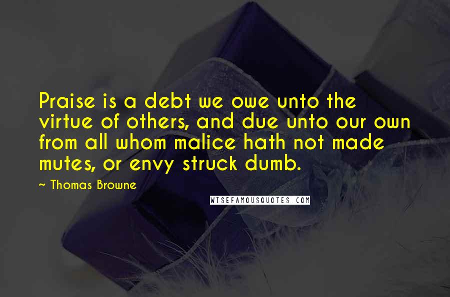 Thomas Browne Quotes: Praise is a debt we owe unto the virtue of others, and due unto our own from all whom malice hath not made mutes, or envy struck dumb.