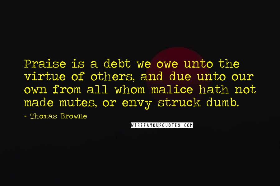 Thomas Browne Quotes: Praise is a debt we owe unto the virtue of others, and due unto our own from all whom malice hath not made mutes, or envy struck dumb.