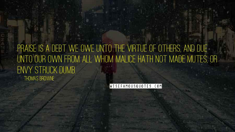 Thomas Browne Quotes: Praise is a debt we owe unto the virtue of others, and due unto our own from all whom malice hath not made mutes, or envy struck dumb.