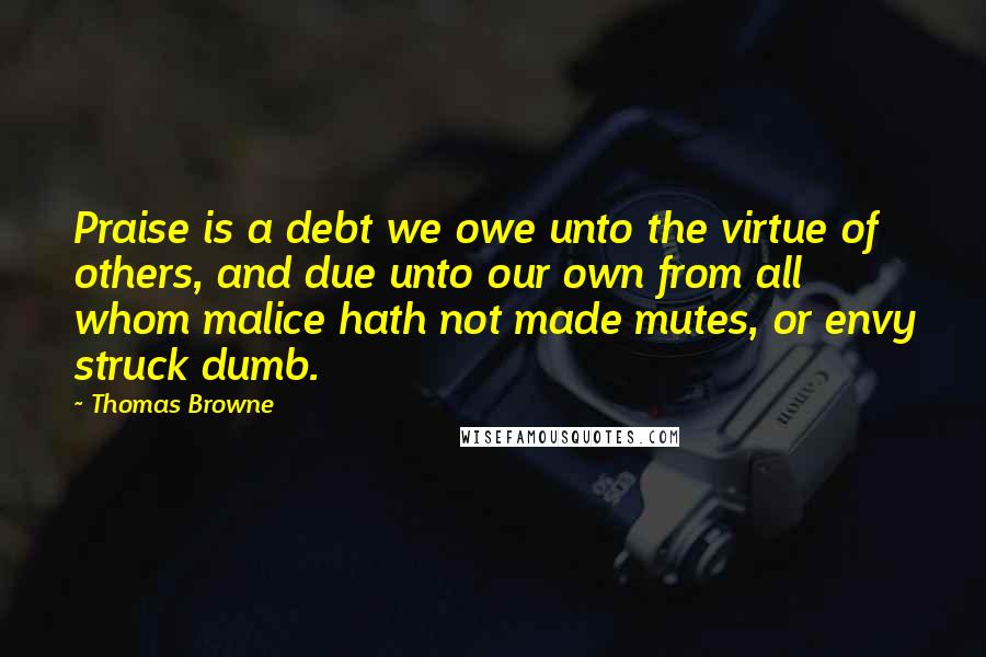Thomas Browne Quotes: Praise is a debt we owe unto the virtue of others, and due unto our own from all whom malice hath not made mutes, or envy struck dumb.
