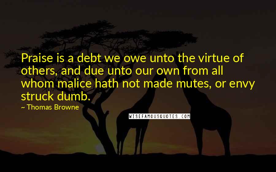 Thomas Browne Quotes: Praise is a debt we owe unto the virtue of others, and due unto our own from all whom malice hath not made mutes, or envy struck dumb.