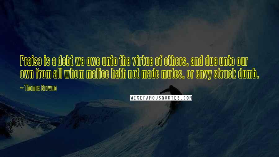 Thomas Browne Quotes: Praise is a debt we owe unto the virtue of others, and due unto our own from all whom malice hath not made mutes, or envy struck dumb.