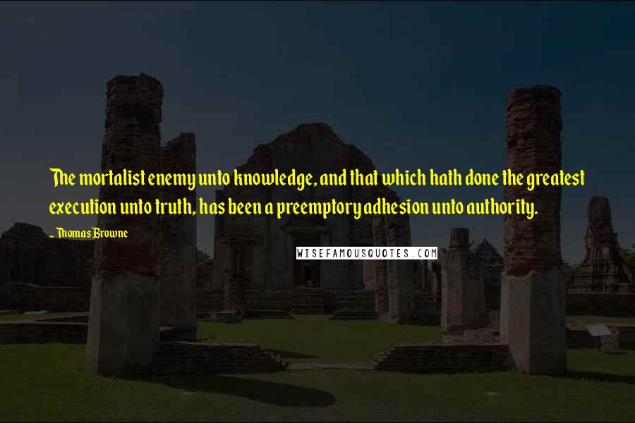 Thomas Browne Quotes: The mortalist enemy unto knowledge, and that which hath done the greatest execution unto truth, has been a preemptory adhesion unto authority.